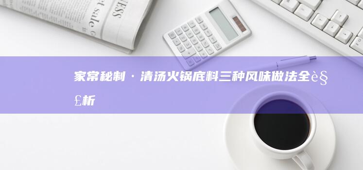 家常秘制·清汤火锅底料：三种风味做法全解析